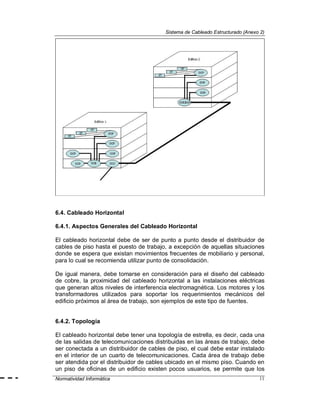 Sistema de Cableado Estructurado (Anexo 2)
Normatividad Informática 11
6.4. Cableado Horizontal
6.4.1. Aspectos Generales del Cableado Horizontal
El cableado horizontal debe de ser de punto a punto desde el distribuidor de
cables de piso hasta el puesto de trabajo, a excepción de aquellas situaciones
donde se espera que existan movimientos frecuentes de mobiliario y personal,
para lo cual se recomienda utilizar punto de consolidación.
De igual manera, debe tomarse en consideración para el diseño del cableado
de cobre, la proximidad del cableado horizontal a las instalaciones eléctricas
que generan altos niveles de interferencia electromagnética. Los motores y los
transformadores utilizados para soportar los requerimientos mecánicos del
edificio próximos al área de trabajo, son ejemplos de este tipo de fuentes.
6.4.2. Topología
El cableado horizontal debe tener una topología de estrella, es decir, cada una
de las salidas de telecomunicaciones distribuidas en las áreas de trabajo, debe
ser conectada a un distribuidor de cables de piso, el cual debe estar instalado
en el interior de un cuarto de telecomunicaciones. Cada área de trabajo debe
ser atendida por el distribuidor de cables ubicado en el mismo piso. Cuando en
un piso de oficinas de un edificio existen pocos usuarios, se permite que los
 