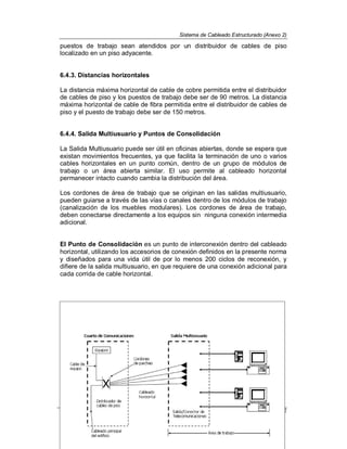 Sistema de Cableado Estructurado (Anexo 2)
Normatividad Informática 12
puestos de trabajo sean atendidos por un distribuidor de cables de piso
localizado en un piso adyacente.
6.4.3. Distancias horizontales
La distancia máxima horizontal de cable de cobre permitida entre el distribuidor
de cables de piso y los puestos de trabajo debe ser de 90 metros. La distancia
máxima horizontal de cable de fibra permitida entre el distribuidor de cables de
piso y el puesto de trabajo debe ser de 150 metros.
6.4.4. Salida Multiusuario y Puntos de Consolidación
La Salida Multiusuario puede ser útil en oficinas abiertas, donde se espera que
existan movimientos frecuentes, ya que facilita la terminación de uno o varios
cables horizontales en un punto común, dentro de un grupo de módulos de
trabajo o un área abierta similar. El uso permite al cableado horizontal
permanecer intacto cuando cambia la distribución del área.
Los cordones de área de trabajo que se originan en las salidas multiusuario,
pueden guiarse a través de las vías o canales dentro de los módulos de trabajo
(canalización de los muebles modulares). Los cordones de área de trabajo,
deben conectarse directamente a los equipos sin ninguna conexión intermedia
adicional.
El Punto de Consolidación es un punto de interconexión dentro del cableado
horizontal, utilizando los accesorios de conexión definidos en la presente norma
y diseñados para una vida útil de por lo menos 200 ciclos de reconexión, y
difiere de la salida multiusuario, en que requiere de una conexión adicional para
cada corrida de cable horizontal.
 