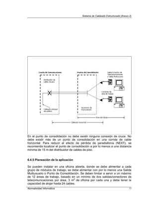 Sistema de Cableado Estructurado (Anexo 2)
Normatividad Informática 13
En el punto de consolidación no debe existir ninguna conexión de cruce. No
debe existir más de un punto de consolidación en una corrida de cable
horizontal. Para reducir el efecto de pérdida de paradiafonía (NEXT), se
recomienda localizar el punto de consolidación a por lo menos a una distancia
mínima de 15 m del distribuidor de cables de piso.
6.4.5 Planeación de la aplicación
Se pueden instalar en una oficina abierta, donde se debe alimentar a cada
grupo de módulos de trabajo, se debe alimentar con por lo menos una Salida
Multiusuario o Punto de Consolidación. Se deben limitar a servir a un máximo
de 12 áreas de trabajo, basado en un mínimo de dos salidas/conectores de
telecomunicaciones por área, 3 m2
de oficina por cada una y debe tener la
capacidad de alojar hasta 24 cables.
 