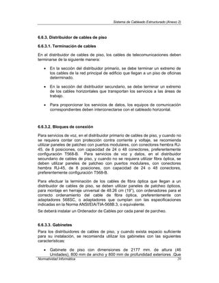 Sistema de Cableado Estructurado (Anexo 2)
Normatividad Informática 20
6.6.3. Distribuidor de cables de piso
6.6.3.1. Terminación de cables
En el distribuidor de cables de piso, los cables de telecomunicaciones deben
terminarse de la siguiente manera:
 En la sección del distribuidor primario, se debe terminar un extremo de
los cables de la red principal de edificio que llegan a un piso de oficinas
determinado.
 En la sección del distribuidor secundario, se debe terminar un extremo
de los cables horizontales que transportan los servicios a las áreas de
trabajo.
 Para proporcionar los servicios de datos, los equipos de comunicación
correspondientes deben interconectarse con el cableado horizontal.
6.6.3.2. Bloques de conexión
Para servicios de voz, en el distribuidor primario de cables de piso, y cuando no
se requiera contar con protección contra corriente y voltaje, se recomienda
utilizar paneles de patcheo con puertos modulares, con conectores hembra RJ-
45, de 8 posiciones, con capacidad de 24 o 48 conectores, preferentemente
configuración T568-B. Para servicios de voz y datos, en el distribuidor
secundario de cables de piso, y cuando no se requiera utilizar fibra óptica, se
deben utilizar paneles de patcheo con puertos modulares, con conectores
hembra RJ-45, de 8 posiciones, con capacidad de 24 o 48 conectores,
preferentemente configuración T568-B.
Para efectuar la terminación de los cables de fibra óptica que llegan a un
distribuidor de cables de piso, se deben utilizar paneles de patcheo ópticos,
para montaje en herraje universal de 48.26 cm (19”), con ordenadores para el
correcto ordenamiento del cable de fibra óptica, preferentemente con
adaptadores 568SC, o adaptadores que cumplan con las especificaciones
indicadas en la Norma ANSI/EIA/TIA-568B.3, o equivalente.
Se deberá instalar un Ordenador de Cables por cada panel de parcheo.
6.6.3.3. Gabinetes
Para los distribuidores de cables de piso, y cuando exista espacio suficiente
para su instalación, se recomienda utilizar los gabinetes con las siguientes
características:
 Gabinete de piso con dimensiones de 2177 mm. de altura (46
Unidades), 800 mm de ancho y 800 mm de profundidad exteriores .Que
 