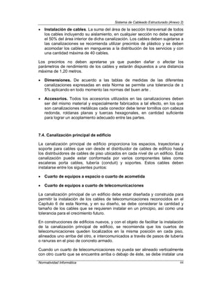 Sistema de Cableado Estructurado (Anexo 2)
Normatividad Informática 44
 Instalación de cables. La suma del área de la sección transversal de todos
los cables incluyendo su aislamiento, en cualquier sección no debe superar
el 50% del área interior de dicha canalización. Los cables deben sujetarse a
las canalizaciones se recomienda utilizar precintos de plástico y se deben
acomodar los cables en mangueras a la distribución de los servicios y con
una cantidad máxima de 40 cables.
Los precintos no deben apretarse ya que pueden dañar o afectar los
parámetros de rendimiento de los cables y estarán dispuestos a una distancia
máxima de 1,20 metros.
 Dimensiones. De acuerdo a las tablas de medidas de las diferentes
canalizaciones expresadas en esta Norma se permite una tolerancia de ±
5% aplicando en todo momento las normas del buen arte .
 Accesorios. Todos los accesorios utilizados en las canalizaciones deben
ser del mismo material y especialmente fabricados a tal efecto, en los que
son canalizaciones metálicas cada conector debe tener tornillos con cabeza
redonda, roldanas planas y tuercas hexagonales, en cantidad suficiente
para lograr un acoplamiento adecuado entre las partes.
7.4. Canalización principal de edificio
La canalización principal de edificio proporciona los espacios, trayectorias y
soporte para cables que van desde el distribuidor de cables de edificio hasta
los distribuidores de cables de piso ubicados en cada nivel de un edificio. Esta
canalización puede estar conformada por varios componentes tales como
escaleras porta cables, tubería (conduit) y soportes. Estos cables deben
instalarse entre los siguientes puntos:
 Cuarto de equipos a espacio o cuarto de acometida
 Cuarto de equipos a cuarto de telecomunicaciones
La canalización principal de un edificio debe estar diseñada y construida para
permitir la instalación de los cables de telecomunicaciones reconocidos en el
Capítulo 6 de esta Norma, y en su diseño, se debe considerar la cantidad y
tamaño de los cables que se requieren instalar en un principio, así como una
tolerancia para el crecimiento futuro.
En construcciones de edificios nuevos, y con el objeto de facilitar la instalación
de la canalización principal de edificio, se recomienda que los cuartos de
telecomunicaciones queden localizados en la misma posición en cada piso,
alineados uno arriba del otro, e intercomunicados a través de pasos de tubería
o ranuras en el piso de concreto armado.
Cuando un cuarto de telecomunicaciones no pueda ser alineado verticalmente
con otro cuarto que se encuentra arriba o debajo de éste, se debe instalar una
 