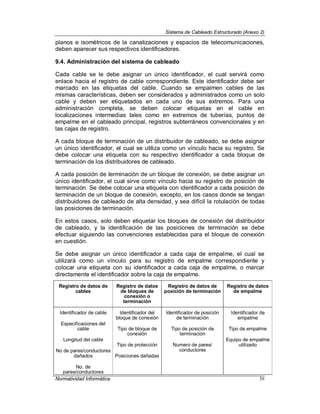 Sistema de Cableado Estructurado (Anexo 2)
Normatividad Informática 56
planos e isométricos de la canalizaciones y espacios de telecomunicaciones,
deben aparecer sus respectivos identificadores.
9.4. Administración del sistema de cableado
Cada cable se le debe asignar un único identificador, el cual servirá como
enlace hacia el registro de cable correspondiente. Este identificador debe ser
marcado en las etiquetas del cable. Cuando se empalmen cables de las
mismas características, deben ser considerados y administrados como un solo
cable y deben ser etiquetados en cada uno de sus extremos. Para una
administración completa, se deben colocar etiquetas en el cable en
localizaciones intermedias tales como en extremos de tuberías, puntos de
empalme en el cableado principal, registros subterráneos convencionales y en
las cajas de registro.
A cada bloque de terminación de un distribuidor de cableado, se debe asignar
un único identificador, el cual se utiliza como un vínculo hacia su registro. Se
debe colocar una etiqueta con su respectivo identificador a cada bloque de
terminación de los distribuidores de cableado.
A cada posición de terminación de un bloque de conexión, se debe asignar un
único identificador, el cual sirve como vínculo hacia su registro de posición de
terminación. Se debe colocar una etiqueta con identificador a cada posición de
terminación de un bloque de conexión, excepto, en los casos donde se tengan
distribuidores de cableado de alta densidad, y sea difícil la rotulación de todas
las posiciones de terminación.
En estos casos, solo deben etiquetar los bloques de conexión del distribuidor
de cableado, y la identificación de las posiciones de terminación se debe
efectuar siguiendo las convenciones establecidas para el bloque de conexión
en cuestión.
Se debe asignar un único identificador a cada caja de empalme, el cual se
utilizará como un vínculo para su registro de empalme correspondiente y
colocar una etiqueta con su identificador a cada caja de empalme, o marcar
directamente el identificador sobre la caja de empalme.
Registro de datos de
cables
Registro de datos
de bloques de
conexión o
terminación
Registro de datos de
posición de terminación
Registro de datos
de empalme
Identificador de cable
Especificaciones del
cable
Longitud del cable
No de pares/conductores
dañados
No. de
pares/conductores
Identificador del
bloque de conexión
Tipo de bloque de
conexión
Tipo de protección
Posiciones dañadas
Identificador de posición
de terminación
Tipo de posición de
terminación
Numero de pares/
conductores
Identificador de
empalme
Tipo de empalme
Equipo de empalme
utilizado
 
