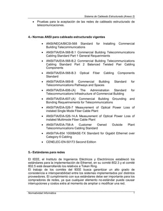 Sistema de Cableado Estructurado (Anexo 2)
Normatividad Informática 7
 Pruebas para la aceptación de las redes de cableado estructurado de
telecomunicaciones.
4.- Normas ANSI para cableado estructurado vigentes
 ANSI/NECA/BICSI-568 Standard for Installing Commercial
Building Telecommunications
 ANSI/TIA/EIA-568-B.1 Commercial Building Telecommunications
Cabling Standard Part 1 General Requerimients
 ANSI/TIA/EIA-568-B.2 Commercial Building Telecommunications
Cabling Standard Part 2 Balanced Twisted Pair Cabling
Components
 ANSI/TIA/EIA-568-B.3 Optical Fiber Cabling Components
Standard
 ANSI/TIA/EIA-569-B Commercial Building Standard for
Telecommunications Pathways and Spaces
 ANSI/TIA/EIA-606-(A) The Administration Standard for
Telecommunications Infrastructure of Commercial Building
 ANSI/TIA/EIA-607-(A) Commercial Building Grounding and
Bonding Requerinements for Telecommunications
 ANSI/TIA/EIA-526-7 Measurement of Optical Power Loss of
instaled Single Mode Fiber Cable Plant
 ANSI/TIA/EIA-526-14.A Measurement of Optical Power Loss of
instaled Multimode Fiber Cable Plant
 ANSI/TIA/EIA-758-A Customer Owned Outside Plant
Telecommunications Cabling Standard
 ANSI/TIA-854 1000BASE-TX Standard for Gigabit Ethernet over
Category 6 Cabling
 CENELEC-EN-50173 Second Edition
5.- Estándares para redes
El IEEE, el Instituto de Ingenieros Eléctricos y Electrónicos estableció los
estándares para la implementación de Ethernet, en su comité 802.3 y el comité
802.5 está desarrollando los relativos a Token Ring.
El trabajo de los comités del IEEE busca garantizar un alto grado de
consistencia e interoperabilidad entre los sistemas implementados por distintos
proveedores. El cumplimiento con sus estándares debe ser importante para los
compradores de redes, ya que cualquier elemento no-estándar puede causar
interrupciones y costos extra al momento de ampliar o modificar una red.
 