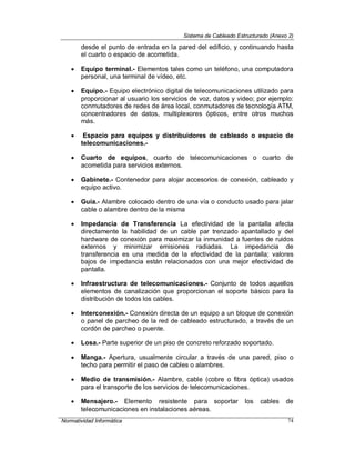 Sistema de Cableado Estructurado (Anexo 2)
Normatividad Informática 74
desde el punto de entrada en la pared del edificio, y continuando hasta
el cuarto o espacio de acometida.
 Equipo terminal.- Elementos tales como un teléfono, una computadora
personal, una terminal de vídeo, etc.
 Equipo.- Equipo electrónico digital de telecomunicaciones utilizado para
proporcionar al usuario los servicios de voz, datos y video; por ejemplo:
conmutadores de redes de área local, conmutadores de tecnología ATM,
concentradores de datos, multiplexores ópticos, entre otros muchos
más.
 Espacio para equipos y distribuidores de cableado o espacio de
telecomunicaciones.-
 Cuarto de equipos, cuarto de telecomunicaciones o cuarto de
acometida para servicios externos.
 Gabinete.- Contenedor para alojar accesorios de conexión, cableado y
equipo activo.
 Guía.- Alambre colocado dentro de una vía o conducto usado para jalar
cable o alambre dentro de la misma
 Impedancia de Transferencia La efectividad de la pantalla afecta
directamente la habilidad de un cable par trenzado apantallado y del
hardware de conexión para maximizar la inmunidad a fuentes de ruidos
externos y minimizar emisiones radiadas. La impedancia de
transferencia es una medida de la efectividad de la pantalla; valores
bajos de impedancia están relacionados con una mejor efectividad de
pantalla.
 Infraestructura de telecomunicaciones.- Conjunto de todos aquellos
elementos de canalización que proporcionan el soporte básico para la
distribución de todos los cables.
 Interconexión.- Conexión directa de un equipo a un bloque de conexión
o panel de parcheo de la red de cableado estructurado, a través de un
cordón de parcheo o puente.
 Losa.- Parte superior de un piso de concreto reforzado soportado.
 Manga.- Apertura, usualmente circular a través de una pared, piso o
techo para permitir el paso de cables o alambres.
 Medio de transmisión.- Alambre, cable (cobre o fibra óptica) usados
para el transporte de los servicios de telecomunicaciones.
 Mensajero.- Elemento resistente para soportar los cables de
telecomunicaciones en instalaciones aéreas.
 