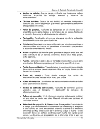 Sistema de Cableado Estructurado (Anexo 2)
Normatividad Informática 75
 Módulo de trabajo.- Área de trabajo confinada, que típicamente incluye
divisiones, superficie de trabajo, asientos y espacios de
almacenamiento.
 Oficinas abiertas.- Espacio de piso dividido por muebles, mamparas o
cualquier otro tipo de separación que confina parcialmente sustituyendo
a las paredes del edificio.
 Panel de parcheo.- Conjunto de conectores en un mismo plano o
ensamble usados para efectuar la terminación de los cables, facilitando
la conexión de cruce y la administración de cableado.
 Perforación.- Penetración a través de piso para permitir la instalación
de cables eléctricos o de comunicaciones.
 Piso falso.- Sistema de piso especial formado por módulos removibles e
intercambiables, soportados por pedestales o travesaños, que permiten
el acceso al área inmediata inferior.
 Plafón.- Superficie de material ligero que crea un espacio entre este y el
techo estructural de un edificio, sinónimos: techo falso, falso plafón,
techo aparente.
 Puente.- Conjunto de cables de par trenzado sin conectores, usado para
unir circuitos de telecomunicaciones a través de la conexión de cruce.
 Punto de consolidación.- Trayectoria que proporciona conexión directa
de un cable a otros de menor número de hilos, sin ningún tipo de cordón
de parcheo o puente.
 Punto de entrada.- Punto donde emergen los cables de
telecomunicaciones a través de un muro, piso o losa.
 Punto de transición.- Sitio donde se efectúa la conexión entre el cable
plano y convencional redondo.
 Redes de cableado estructurado.- Conjunto de elementos pasivos
utilizados para el transporte y distribución de servicios de
telecomunicaciones.
 Relleno de concreto.- Nivel mínimo de concreto colado para proteger
un solo nivel de ducto bajo piso. Material utilizado para proteger el
conduit de entrada.
 Retardo de Propagación & Diferencia de Propagación Es equivalente
al tiempo que transcurre entre la transmisión de una señal y la recepción
al otro extremo del canal de cableado. El efecto es similar a la diferencia
en tiempo que hay entre cuando se ve el rayo y se oye el trueno - con la
excepción de que las señales eléctricas viajan mucho más rápido que el
sonido. La diferencia de propagación es la diferencia entre el par con
 