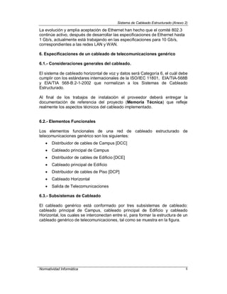 Sistema de Cableado Estructurado (Anexo 2)
Normatividad Informática 8
La evolución y amplia aceptación de Ethernet han hecho que el comité 802.3
continúe activo, después de desarrollar las especificaciones de Ethernet hasta
1 Gb/s, actualmente está trabajando en las especificaciones para 10 Gb/s,
correspondientes a las redes LAN y WAN.
6. Especificaciones de un cableado de telecomunicaciones genérico
6.1.- Consideraciones generales del cableado.
El sistema de cableado horizontal de voz y datos será Categoría 6, el cuál debe
cumplir con los estándares internacionales de la ISO/IEC 11801, EIA/TIA-568B
y EIA/TIA 568-B.2-1-2002 que normalizan a los Sistemas de Cableado
Estructurado.
Al final de los trabajos de instalación el proveedor deberá entregar la
documentación de referencia del proyecto (Memoria Técnica) que refleje
realmente los aspectos técnicos del cableado implementado.
6.2.- Elementos Funcionales
Los elementos funcionales de una red de cableado estructurado de
telecomunicaciones genérico son los siguientes:
 Distribuidor de cables de Campus [DCC]
 Cableado principal de Campus
 Distribuidor de cables de Edificio [DCE]
 Cableado principal de Edificio
 Distribuidor de cables de Piso [DCP]
 Cableado Horizontal
 Salida de Telecomunicaciones
6.3.- Subsistemas de Cableado
El cableado genérico está conformado por tres subsistemas de cableado:
cableado principal de Campus, cableado principal de Edificio y cableado
Horizontal, los cuales se interconectan entre sí, para formar la estructura de un
cableado genérico de telecomunicaciones, tal como se muestra en la figura.
 
