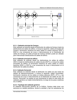 Sistema de Cableado Estructurado (Anexo 2)
Normatividad Informática 9
6.3.1.- Cableado principal de Campus
Este cableado se extiende desde el Distribuidor de cables de Campus hasta los
distribuidores de cables de edificio, e incluye lo siguiente: cables principales del
Campus, terminación mecánica de estos cables en ambos extremos (DCC y
DCE´s) y las conexiones de cruce e interconexiones en el Distribuidor de
cables de Campus. El cable principal de Campus también puede ser utilizado
para interconectar Distribuidores de cables de edificio.
6.3.2. Cableado principal de edificio
Este cableado se extiende desde los distribuidores de cables de edificio
(DCE´s) hasta los distribuidores de cables de piso (DCP´s), e incluye los cables
principales de edificio, la terminación mecánica de estos cables en ambos
extremos (DCE´s y DCP´s), y las conexiones de cruce e interconexión en el
distribuidor de cables de edificio.
6.3.3. Cableado Horizontal
Este cableado se extiende desde el distribuidor de cables de piso hasta las
salidas de telecomunicaciones, e incluye lo siguiente: cables horizontales,
terminación mecánica de los cables en ambos extremos (DCP y ST´s), y las
conexiones de cruce e interconexiones en el distribuidor de cables de piso. El
término “Horizontal” se emplea ya que típicamente el cable en esta parte del
cableado genérico se instala horizontalmente a lo largo de los pisos o plafones
de un edificio.
6.3.4.- Topología del cableado genérico
El cableado estructurado genérico de un Edificio, Campus debe tener una
estructura en estrella jerárquica, donde la cantidad y tipo de subsistemas de
DCC DCE DCP ST
Cableado
principal de
Campus
Cableado
principal de
Edificio
Cableado horizontal Cableado
en el área
de
trabajo
Cableado Genérico
 