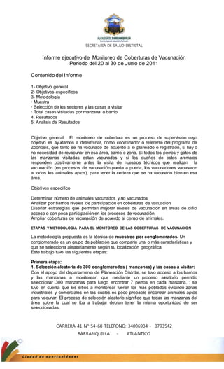 SECRETARIA DE SALUD DISTRITAL 
Informe ejecutivo de Monitoreo de Coberturas de Vacunación 
Periodo del 20 al 30 de Junio de 2011 
Contenido del Informe 
1- Objetivo general 
2- Objetivos específicos 
3- Metodología 
· Muestra 
· Selección de los sectores y las casas a visitar 
· Total casas visitadas por manzana o barrio 
4. Resultados 
5. Analisis de Resultados 
Objetivo general : El monitoreo de cobertura es un proceso de supervisión cuyo 
objetivo es ayudarnos a determinar, como coordinador o referente del programa de 
Zoonosis, que tanto se ha vacunado de acuerdo a lo planeado o registrado, si hay o 
no necesidad de revacunar en esa área, barrio o zona. Si todos los perros y gatos de 
las manzanas visitadas están vacunados y si los dueños de estos animales 
responden positivamente antes la visita de nuestros técnicos que realizan la 
vacunación (en procesos de vacunación puerta a puerta, los vacunadores vacunaron 
a todos los animales aptos), para tener la certeza que se ha vacunado bien en esa 
área. 
CARRERA 41 Nº 54-68 TELEFONO: 34006934 - 3793542 
BARRANQUILLA - ATLANTICO 
Objetivos especifico 
Determinar número de animales vacunados y no vacunados 
Analizar por barrios niveles de participación en coberturas de vacuacion 
Diseñar estrategias que permitan mejorar niveles de vacunación en areas de dificl 
acceso o con poca participación en los procesos de vacunación 
Ampliar coberturas de vacunación de acuerdo al censo de animales. 
ETAPAS Y METODOLOGIA PARA EL MONITOREO DE LAS COBERTURAS DE VACUNACION 
La metodología propuesta es la técnica de muestreo por conglomerados. Un 
conglomerado es un grupo de población que comparte una o más características y 
que se selecciona aleatoriamente según su localización geográfica. 
Este trabajo tuvo las siguientes etapas: 
Primera etapa: 
1. Selección aleatoria de 300 conglomerados ( manzanas) y las casas a visitar: 
Con el apoyo del departamento de Planeación Distrital, se tuvo acceso a los barrios 
y las manzanas a monitorear, que mediante un proceso aleatorio permitio 
seleccionar 300 manzanas para luego encontrar 7 perros en cada manzana. ; se 
tuvo en cuenta que los sitios a monitorear fueran los más poblados evitando zonas 
industriales y comerciales en las cuales es poco probable encontrar animales aptos 
para vacunar. El proceso de selección aleatorio significo que todas las manzanas del 
área sobre la cual se iba a trabajar debían tener la misma oportunidad de ser 
seleccionadas. 
 