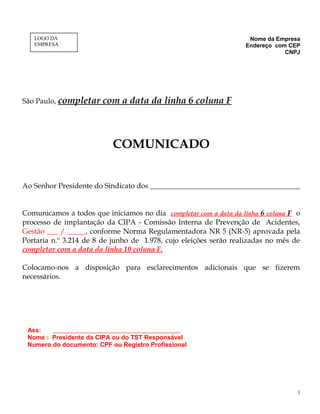 Nome da Empresa
Endereço com CEP
CNPJ
São Paulo, completar com a data da linha 6 coluna F
COMUNICADO
Ao Senhor Presidente do Sindicato dos _________________________________________
Comunicamos a todos que iniciamos no dia completar com a data da linha 6 coluna F o
processo de implantação da CIPA - Comissão Interna de Prevenção de Acidentes,
Gestão ___ / _____, conforme Norma Regulamentadora NR 5 (NR-5) aprovada pela
Portaria n.º 3.214 de 8 de junho de 1.978, cujo eleições serão realizadas no mês de
completar com a data da linha 10 coluna F.
Colocamo-nos a disposição para esclarecimentos adicionais que se fizerem
necessários.
Ass: ___________________________________
Nome : Presidente da CIPA ou do TST Responsável
Numero do documento: CPF ou Registro Profissional
1
LOGO DA
EMPRESA
 