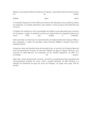 Atibaia e que abastece 95% de Campinas, e Capivari, responsável pelo fornecimento para
5% da cidade.
Debate sobre reúso
A Comissão Especial da Crise Hídrica da Câmara dos Deputados fará audiência pública
em Campinas, na próxima sexta-feira, para debater o reúso da água como alternativa de
consumo.
O objetivo da audiência é ouvir a população em relação a essa alternativa para consumo
em Campinas e região. A audiência ocorrerá por requerimento do deputado federal Luiz
Lauro Filho, que integra a comissão.
Estão previstas as presenças de representantes da Agência Nacional de Águas (ANA), e
dos presidente e relator da comissão, Celso Pansera (PMDB) e Givaldo Vieira (PT),
respectivamente.
A água de reúso será também tema de discussão hoje, no encontro do Sindicato Nacional
das Concessionárias Privadas de Serviços Públicos de Água e Esgoto (Sindcon), que
ocorrerá no Hotel Mercure, em Campinas, às 9h. Ivanildo Hespanhol, da USP, é o
convidado do evento.
Além dele, serão apresentados durante o encontro as experiências bem-sucedidas das
concessionárias privadas em reuso, como o projeto Aquapolo, do ABC Paulista, e a
estação de tratamento de água de reuso da Prolagos, na região dos Lagos, Rio de
Janeiro.
 