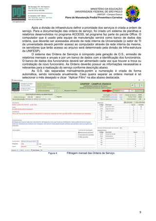 9
MINISTÉRIO DA EDUCAÇÃO
UNIVERSIDADE FEDERAL DE SÃO PAULO
UNIFESP – Campus Osasco
Plano de Manutenção Predial Preventiva e Corretiva
Após a divisão de infraestrutura definir a prioridade dos serviços é criada a ordem de
serviço. Para a documentação das ordens de serviço, foi criado um sistema de planilhas e
relatórios desenvolvidos no programa ACCESS, tal programa faz parte do pacote Office. O
computador que é usado pela equipe de manutenção servirá como banco de dados das
ordens, que deverão ser acessadas através da rede interna da Universidade (o setor de TI
da universidade deverá permitir acesso ao computador através da rede interna da mesma,
os servidores que terão acesso ao arquivo será determinado pela divisão de Infra-estrutura
da UNIFESP).
O sistema das Ordens de Serviços é composto pela geração de O.S., emissão de
relatórios mensais e anuais e por um banco de dados com a identificação dos funcionários.
O banco de dados dos funcionários deverá ser alimentado cada vez que houver a troca ou
contratação de novo funcionário. As Ordens deverão possuir as informações necessárias e
relevantes para a realização do serviço conforme descrição abaixo.
As O.S. são separadas mensalmente,porém a numeração é criada de forma
automática, sendo reiniciada anualmente. Caso queira separar as ordens mensal é só
selecionar o mês desejado e clicar “Aplicar Filtro” na aba abaixo destacada.
Figura 4: Filtragem mensal das Ordens de Serviço.
 