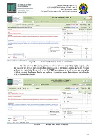 10
MINISTÉRIO DA EDUCAÇÃO
UNIVERSIDADE FEDERAL DE SÃO PAULO
UNIFESP – Campus Osasco
Plano de Manutenção Predial Preventiva e Corretiva
Figura 5: Acesso ao banco de dados de funcionários.
No total criamos 30 ordens, para exemplificar também o relatório, após a aprovação
do sistema tais ordens serão excluídas, assim como os bancos de dados, para dar inicioas
ordens da Instituição. Seria útil se a UNIFESP guardasse o arquivo com os exemplos
criados, no caso de alguma duvida por parte de novos integrantes da equipe de manutenção
e da própria Universidade.
Figura 6: Modelo das Ordens de serviço
 