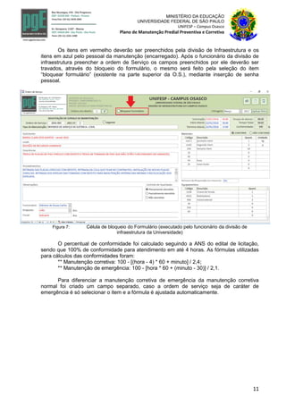 11
MINISTÉRIO DA EDUCAÇÃO
UNIVERSIDADE FEDERAL DE SÃO PAULO
UNIFESP – Campus Osasco
Plano de Manutenção Predial Preventiva e Corretiva
Os itens em vermelho deverão ser preenchidos pela divisão de Infraestrutura e os
itens em azul pelo pessoal da manutenção (encarregado). Após o funcionário da divisão de
infraestrutura preencher a ordem de Serviço os campos preenchidos por ele deverão ser
travados, através do bloqueio do formulário, o mesmo será feito pela seleção do item
“bloquear formulário” (existente na parte superior da O.S.), mediante inserção de senha
pessoal.
Figura 7: Célula de bloqueio do Formulário (executado pelo funcionário da divisão de
infraestrutura da Universidade)
O percentual de conformidade foi calculado seguindo a ANS do edital de licitação,
sendo que 100% de conformidade para atendimento em até 4 horas. As fórmulas utilizadas
para cálculos das conformidades foram:
** Manutenção corretiva: 100 - [(hora - 4) * 60 + minuto] / 2,4;
** Manutenção de emergência: 100 - [hora * 60 + (minuto - 30)] / 2,1.
Para diferenciar a manutenção corretiva de emergência da manutenção corretiva
normal foi criado um campo separado, caso a ordem de serviço seja de caráter de
emergência é só selecionar o item e a fórmula é ajustada automaticamente.
 