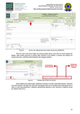 12
MINISTÉRIO DA EDUCAÇÃO
UNIVERSIDADE FEDERAL DE SÃO PAULO
UNIFESP – Campus Osasco
Plano de Manutenção Predial Preventiva e Corretiva
Figura 8: Ícone a ser selecionado para ordens de serviço URGENTE.
Para se criar uma nova ordem de serviço basta clicar (uma vez) no ícone abaixo da
tabela, caso queira procurar a ordem pelo número é só colocar o numero da mesma no
campo procurar, conforme demonstrado nas imagens abaixo.
Figura 9: Modelo das Ordens de serviço
Este sistema de ordens gera relatórios mensais e anuais automaticamente. Clicando
no ícone superior (ao lado do ícone da impressão) abre-se um quadro para selecionarmos o
mês e o ano que queremos o relatório (escolhendo apenas o ano, teremos o relatório anual
do sistema das O.S.).
CRIAÇÃO DE
NOVA ORDEM
PESQUISA
POR N° DA
ORDEM
 