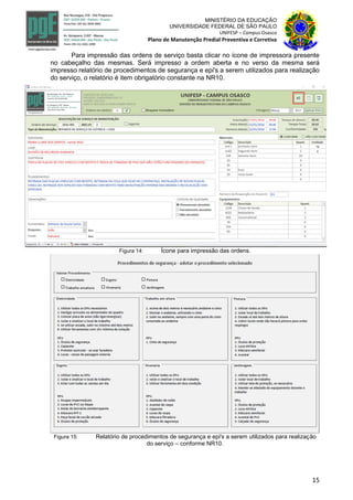15
MINISTÉRIO DA EDUCAÇÃO
UNIVERSIDADE FEDERAL DE SÃO PAULO
UNIFESP – Campus Osasco
Plano de Manutenção Predial Preventiva e Corretiva
Para impressão das ordens de serviço basta clicar no ícone de impressora presente
no cabeçalho das mesmas. Será impresso a ordem aberta e no verso da mesma será
impresso relatório de procedimentos de segurança e epi's a serem utilizados para realização
do serviço, o relatório é item obrigatório constante na NR10.
Figura 14: Ícone para impressão das ordens.
Figura 15: Relatório de procedimentos de segurança e epi's a serem utilizados para realização
do serviço – conforme NR10.
 