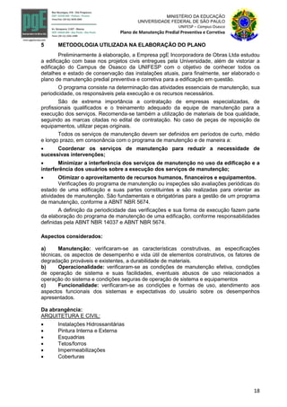 18
MINISTÉRIO DA EDUCAÇÃO
UNIVERSIDADE FEDERAL DE SÃO PAULO
UNIFESP – Campus Osasco
Plano de Manutenção Predial Preventiva e Corretiva
5 METODOLOGIA UTILIZADA NA ELABORAÇÃO DO PLANO
Preliminarmente à elaboração, a Empresa pgE Incorporadora de Obras Ltda estudou
a edificação com base nos projetos civis entregues pela Universidade, além de vistoriar a
edificação do Campus de Osasco da UNIFESP com o objetivo de conhecer todos os
detalhes e estado de conservação das instalações atuais, para finalmente, ser elaborado o
plano de manutenção predial preventiva e corretiva para a edificação em questão.
O programa consiste na determinação das atividades essenciais de manutenção, sua
periodicidade, os responsáveis pela execução e os recursos necessários.
São de extrema importância a contratação de empresas especializadas, de
profissionais qualificados e o treinamento adequado da equipe de manutenção para a
execução dos serviços. Recomenda-se também a utilização de materiais de boa qualidade,
seguindo as marcas citadas no edital de contratação. No caso de peças de reposição de
equipamentos, utilizar peças originais.
Todos os serviços de manutenção devem ser definidos em períodos de curto, médio
e longo prazo, em consonância com o programa de manutenção e de maneira a:
 Coordenar os serviços de manutenção para reduzir a necessidade de
sucessivas intervenções;
 Minimizar a interferência dos serviços de manutenção no uso da edificação e a
interferência dos usuários sobre a execução dos serviços de manutenção;
 Otimizar o aproveitamento de recursos humanos, financeiros e equipamentos.
Verificações do programa de manutenção ou inspeções são avaliações periódicas do
estado de uma edificação e suas partes constituintes e são realizadas para orientar as
atividades de manutenção. São fundamentais e obrigatórias para a gestão de um programa
de manutenção, conforme a ABNT NBR 5674.
A definição da periodicidade das verificações e sua forma de execução fazem parte
da elaboração do programa de manutenção de uma edificação, conforme responsabilidades
definidas pela ABNT NBR 14037 e ABNT NBR 5674.
Aspectos considerados:
a) Manutenção: verificaram-se as características construtivas, as especificações
técnicas, os aspectos de desempenho e vida útil de elementos construtivos, os fatores de
degradação prováveis e existentes, a durabilidade de materiais.
b) Operacionalidade: verificaram-se as condições de manutenção efetiva, condições
de operação de sistema e suas facilidades, eventuais abusos de uso relacionados a
operação do sistema e condições seguras de operação de sistema e equipamentos
c) Funcionalidade: verificaram-se as condições e formas de uso, atendimento aos
aspectos funcionais dos sistemas e expectativas do usuário sobre os desempenhos
apresentados.
Da abrangência:
ARQUITETURA E CIVIL:
 Instalações Hidrossanitárias
 Pintura Interna e Externa
 Esquadrias
 Tetos/forros
 Impermeabilizações
 Coberturas
 