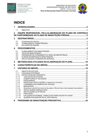 1
MINISTÉRIO DA EDUCAÇÃO
UNIVERSIDADE FEDERAL DE SÃO PAULO
UNIFESP – Campus Osasco
Plano de Manutenção Predial Preventiva e Corretiva
INDICE
1 GENERALIDADES ..............................................................................................2
1.1 OBJETIVO ..............................................................................................................................2
2 EQUIPE RESPONSÁVEL PELA ELABORAÇÃO DO PLANO DE CONTROLE
DE CONFORMIDADE AO PLANO DE MANUTEÇÃO PREDIAL ..............................2
3 DESTINATÁRIOS................................................................................................2
3.1 CONSIDERAÇÕES GERAIS ..........................................................................................................2
3.2 ATRIBUIÇÕES E COMPETÊNCIAS.......................................................................................3
3.3 DO CHEFE DE EQUIPE .........................................................................................................5
4 PROCEDIMENTOS..............................................................................................5
4.1 PLANEJAMENTO DA MANUTENÇÃO...................................................................................5
4.2 TIPOS DE MANUTENÇÃO .....................................................................................................6
4.3 PRIORIDADE DE ATENDIMENTO E GRAU DE IMPORTÂNCIA ..........................................7
4.4 PLANOS DE INSPEÇÃO E MANUTENÇÃO ..........................................................................7
4.5 SOLICITAÇÕES E ORDENS DE SERVIÇO ........................................................................8
5 METODOLOGIA UTILIZADA NA ELABORAÇÃO DO PLANO........................18
6 CARACTERÍSTICAS DO IMÓVEL....................................................................19
7 VISTORIA DO IMÓVEL .....................................................................................19
7.1 OBJETO DO ESTUDO......................................................................................................... 19
7.1.1 FACHADAS EXTERNAS: .................................................................................................... 20
7.1.2. ESTRUTURAS EM CONCRETO:........................................................................................ 22
7.1.3. JUNTAS DE DILATAÇÃO:............................................................................................. 23
7.1.4. COBERTURAS E TELHADOS: ..................................................................................... 23
7.1.5. ESQUADRIAS: ............................................................................................................... 27
7.1.6. PISOS DAS CIRCULAÇÕES E AMBIENTES INTERNOS:.................................................. 30
7.1.7. CORRIMÃO DAS RAMPAS DE ACESSO: ................................................................... 31
7.1.8. BANHEIROS:.................................................................................................................. 33
7.1.9. DIVISÓRIAS COM ESTRUTURAS DE ALUMÍNIO E REVESTIDAS COM LAMINADO MELAMÍNICO:..... 38
7.1.10. INSTALAÇÕES HIDRAULICAS: ................................................................................... 39
7.1.11. INSTALAÇÕES ELÉTRICAS:........................................................................................ 41
7.1.12. PARA RAIO:.................................................................................................................... 49
7.1.13. CALÇADAS EXTERNAS, CANALETAS PARA AGUAS PLUVIAIS ............................ 50
7.1.14. QUADRA POLIESPORTIVA E VESTIÁRIOS:.............................................................. 52
8 PROGRAMA DE MANUTENÇÃO PREVENTIVA.............................................55
 
