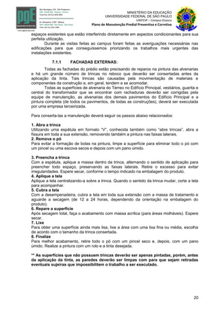 20
MINISTÉRIO DA EDUCAÇÃO
UNIVERSIDADE FEDERAL DE SÃO PAULO
UNIFESP – Campus Osasco
Plano de Manutenção Predial Preventiva e Corretiva
espaços existentes que estão interferindo diretamente em aspectos condicionantes para sua
perfeita utilização.
Durante as visitas feitas ao campus foram feitas as averiguações necessárias nas
edificações para que conseguíssemos priorizando os trabalhos mais urgentes das
instalações existentes.
7.1.1 FACHADAS EXTERNAS:
Todas as fachadas do prédio estão precisando de reparos na pintura das alvenarias
e há um grande número de trincas no reboco que deverão ser consertadas antes da
aplicação da tinta. Tais trincas são causadas pela movimentação de materiais e
componentes da construção e, em geral, tendem a se acomodar.
Todas as superfícies de alvenaria do Térreo no Edifício Principal, vestiários, guarita e
central do transformador que se encontrar com rachaduras deverão ser corrigidas pela
equipe de manutenção, as alvenarias dos demais pavimentos do Edifício Principal e a
pintura completa (de todos os pavimentos, de todas as construções), deverá ser executada
por uma empresa terceirizada.
Para conserta-las a manutenção deverá seguir os passos abaixo relacionados:
1. Abra a trinca
Utilizando uma espátula em formato “V”, conhecida também como “abre trincas”, abra a
fissura em toda a sua extensão, removendo também a pintura nas faixas laterais.
2. Remova o pó
Para evitar a formação de bolas na pintura, limpe a superfície para eliminar todo o pó com
um pincel ou uma escova secos e depois com um pano úmido.
3. Preencha a trinca
Com a espátula, aplique a massa dentro da trinca, alternando o sentido de aplicação para
preencher todo espaço, preservando as faixas laterais. Retire o excesso para evitar
irregularidades. Espere secar, conforme o tempo indicado na embalagem do produto.
4. Aplique a tela
Aplique a tela centralizando-a sobre a trinca. Quando o sentido da trinca mudar, corte a tela
para acompanhar.
5. Cubra a tela
Com a desempenadeira, cubra a tela em toda sua extensão com a massa de tratamento e
aguarde a secagem (de 12 a 24 horas, dependendo da orientação na embalagem do
produto).
6. Repare a superfície
Após secagem total, faça o acabamento com massa acrílica (para áreas molháveis). Espere
secar.
7. Lixe
Para obter uma superfície ainda mais lisa, lixe a área com uma lixa fina ou média, escolha
de acordo com o tamanho da trinca consertada.
8. Finalize
Para melhor acabamento, retire todo o pó com um pincel seco e, depois, com um pano
úmido. Realize a pintura com um rolo e a tinta desejada.
** As superfícies que não possuem trincas deverão ser apenas pintadas, porém, antes
da aplicação da tinta, as paredes deverão ser limpas com para que sejam retiradas
eventuais sujeiras que impossibilitem o trabalho a ser executado.
 