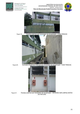 21
MINISTÉRIO DA EDUCAÇÃO
UNIVERSIDADE FEDERAL DE SÃO PAULO
UNIFESP – Campus Osasco
Plano de Manutenção Predial Preventiva e Corretiva
Figura 19: Paredes externas que necessitam de recuperação – COM TRINCAS
Figura 20: Exemplos de paredes externas que necessitam de recuperação – COM TRINCAS
Figura 21: Paredes externas que necessitam de recuperação – DEVERÃO SER LIMPAS ANTES
DA PINTURA
 