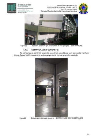 22
MINISTÉRIO DA EDUCAÇÃO
UNIVERSIDADE FEDERAL DE SÃO PAULO
UNIFESP – Campus Osasco
Plano de Manutenção Predial Preventiva e Corretiva
Figura 22: Paredes externas que necessitam de recuperação – SEM TRINCAS
7.1.2. ESTRUTURAS EM CONCRETO:
As estruturas de concreto aparente encontram-se estáveis sem apresentar nenhum
tipo de fissura ou trinca aparente a pintura (verniz) encontra-se em bom estado.
Figura 23: Estrutura em concreto aparente – BOM ESTADO DE CONSERVAÇÃO
 
