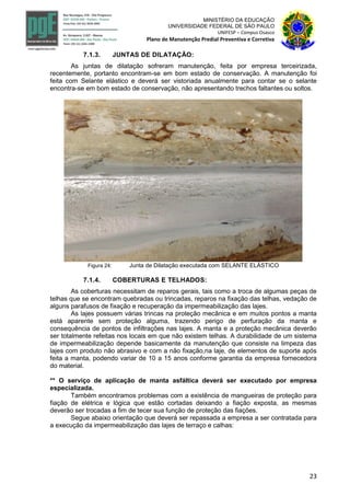 23
MINISTÉRIO DA EDUCAÇÃO
UNIVERSIDADE FEDERAL DE SÃO PAULO
UNIFESP – Campus Osasco
Plano de Manutenção Predial Preventiva e Corretiva
7.1.3. JUNTAS DE DILATAÇÃO:
As juntas de dilatação sofreram manutenção, feita por empresa terceirizada,
recentemente, portanto encontram-se em bom estado de conservação. A manutenção foi
feita com Selante elástico e deverá ser vistoriada anualmente para contar se o selante
encontra-se em bom estado de conservação, não apresentando trechos faltantes ou soltos.
Figura 24: Junta de Dilatação executada com SELANTE ELÁSTICO
7.1.4. COBERTURAS E TELHADOS:
As coberturas necessitam de reparos gerais, tais como a troca de algumas peças de
telhas que se encontram quebradas ou trincadas, reparos na fixação das telhas, vedação de
alguns parafusos de fixação e recuperação da impermeabilização das lajes.
As lajes possuem várias trincas na proteção mecânica e em muitos pontos a manta
está aparente sem proteção alguma, trazendo perigo de perfuração da manta e
consequência de pontos de infiltrações nas lajes. A manta e a proteção mecânica deverão
ser totalmente refeitas nos locais em que não existem telhas. A durabilidade de um sistema
de impermeabilização depende basicamente da manutenção que consiste na limpeza das
lajes com produto não abrasivo e com a não fixação,na laje, de elementos de suporte após
feita a manta, podendo variar de 10 a 15 anos conforme garantia da empresa fornecedora
do material.
** O serviço de aplicação de manta asfáltica deverá ser executado por empresa
especializada.
Também encontramos problemas com a existência de mangueiras de proteção para
fiação de elétrica e lógica que estão cortadas deixando a fiação exposta, as mesmas
deverão ser trocadas a fim de tecer sua função de proteção das fiações.
Segue abaixo orientação que deverá ser repassada a empresa a ser contratada para
a execução da impermeabilização das lajes de terraço e calhas:
 