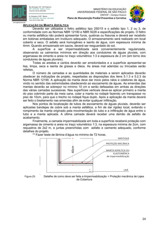 24
MINISTÉRIO DA EDUCAÇÃO
UNIVERSIDADE FEDERAL DE SÃO PAULO
UNIFESP – Campus Osasco
Plano de Manutenção Predial Preventiva e Corretiva
APLICAÇÃO DA MANTA ASFÁLTICA
Deverão ser utilizados o feltro asfáltico tipo 250/15 e o asfalto tipo 1, 2 ou 3, de
conformidade com as Normas NBR 12190 e NBR 9228 e especificações de projeto. O feltro
ou manta asfáltica não poderá apresentar furos, quebras ou fissuras e deverá ser recebido
em bobinas embaladas em invólucro adequado. O armazenamento será realizado em local
coberto e seco. O asfalto será homogêneo e isento de água, com espessura mínima de
4mm. Quando armazenado em sacos, deverá ser resguardado do sol.
A superfície a ser impermeabilizada será convenientemente regularizada,
observando os caimentos mínimos em direção aos condutores de águas pluviais, com
argamassa de cimento e areia no traço volumétrico 1:3 e espessura de 2 cm (em torno dos
condutores de águas pluviais).
Todas as arestas e cantos deverão ser arredondados e a superfície apresentar-se
lisa, limpa, seca e isenta de graxas e óleos. As áreas mal aderidas ou trincadas serão
refeitas.
O número de camadas e as quantidades de materiais a serem aplicados deverão
obedecer às indicações de projeto, respeitadas as disposições dos itens 5.1.3 e 5.2.3 da
Norma NBR 12190. A aplicação da manta deve dar inicio pelos ralos e coletores de água,
vindo no sentido das extremidades obedecendo ao escoamento de águas. As emendas das
mantas deverão se sobrepor no mínimo 10 cm e serão defasadas em ambas as direções
das várias camadas sucessivas. Nas superfícies verticais deve-se aplicar primeiro a manta
do piso cobrindo parte da meia cana, colar a manta no rodapé fazendo um transpasse no
piso de 10cm, para que o trecho no rodapé fique duplo. Após a aplicação da manta deverá
ser feito o biselamento nas emendas afim de evitar qualquer infiltração.
Nos pontos de localização de tubos de escoamento de águas pluviais, deverão ser
aplicadas bandejas de cobre sob a manta asfáltica, a fim de dar rigidez local, evitando o
rompimento da manta originado pela movimentação do tubo e a infiltração de água entre o
tubo e a manta aplicada. A última camada deverá receber uma demão de asfalto de
acabamento.
Finalmente, a camada impermeabilizada em toda a superfície receberá proteção com
argamassa de cimento e areia no traço volumétrico 1:3, na espessura mínima de 2cm, com
requadros de 2x2 m, e juntas preenchidas com asfalto e caimento adequado, conforme
detalhes do projeto.
** Fazer teste de lâmina d’água no mínimo de 72 horas.
Figura 25: Detalhe de como deve ser feita a Impermeabilização + Proteção mecânica de Lajes
de Cobertura
 