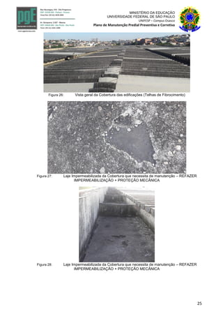 25
MINISTÉRIO DA EDUCAÇÃO
UNIVERSIDADE FEDERAL DE SÃO PAULO
UNIFESP – Campus Osasco
Plano de Manutenção Predial Preventiva e Corretiva
Figura 26: Vista geral da Cobertura das edificações (Telhas de Fibrocimento)
Figura 27: Laje Impermeabilizada da Cobertura que necessita de manutenção – REFAZER
IMPERMEABILIZAÇÃO + PROTEÇÃO MECÂNICA
Figura 28: Laje Impermeabilizada da Cobertura que necessita de manutenção – REFAZER
IMPERMEABILIZAÇÃO + PROTEÇÃO MECÂNICA
 