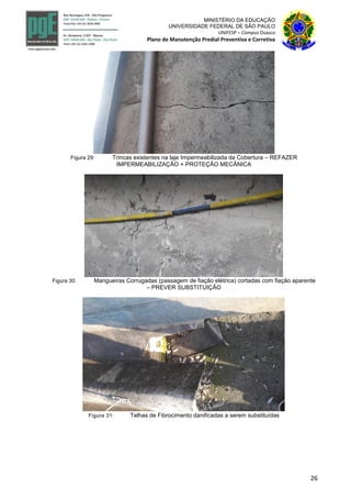 26
MINISTÉRIO DA EDUCAÇÃO
UNIVERSIDADE FEDERAL DE SÃO PAULO
UNIFESP – Campus Osasco
Plano de Manutenção Predial Preventiva e Corretiva
Figura 29: Trincas existentes na laje Impermeabilizada da Cobertura – REFAZER
IMPERMEABILIZAÇÃO + PROTEÇÃO MECÂNICA
Figura 30: Mangueiras Corrugadas (passagem de fiação elétrica) cortadas com fiação aparente
– PREVER SUBSTITUIÇÃO
Figura 31: Telhas de Fibrocimento danificadas a serem substituídas
 