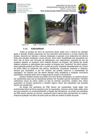 27
MINISTÉRIO DA EDUCAÇÃO
UNIVERSIDADE FEDERAL DE SÃO PAULO
UNIFESP – Campus Osasco
Plano de Manutenção Predial Preventiva e Corretiva
Figura 32: Laje 1° Pavimento – PREVER IMPERMEABILIZAÇÃO DA LAJE
7.1.5. ESQUADRIAS:
Todas as janelas em ferro do pavimento térreo estão com o silicone de vedação
gasto e deverão receber tratamento em seu perímetro internamente e na face externa das
janelas, devendo ser retirado o silicone ressecado e aplicado novo isolamento de silicone
antes das paredes receberem novas pinturas. Para maior durabilidade das esquadrias em
ferro não se deve usar fórmulas de detergentes com saponáceos, esponjas de aço de
qualquer espécie, ou qualquer outro material abrasivo na limpeza; não deverá ser usado
objetos cortantes ou perfurantes para auxiliar na limpeza dos "cantinhos" de difícil acesso,
essa operação poderá ser feita com o auxílio de pincel; reapertar delicadamente com chave
de fenda todos os parafusos dos fechos, fechaduras, puxadores, fixadores e roldanas,
sempre que necessário, e por fim verificar nas janelas maxim-ar a necessidade de
regulagem, de maneira que ela aberta ofereça certa resistência a qualquer movimento
espontâneo, evitando assim risco a segurança do usuário e de terceiros.
Existem também janelas que estão com seus fechos danificados, os mesmos devem
ser substituídos para que as esquadrias possam ser travadas quando necessário. Também
verificamos cacos de vidros caídos na laje do primeiro pavimento, existem dois vidros
quebrados no terceiro pavimento e também alguns vidros das esquadrias das escadas
devem ser substituídos.
As portas dos banheiros de PNE devem ser substituídas, todas estão com
enchimentos feitos de forma precária junto às maçanetas, inclusive vários deles estão cheio
de furos trazendo um comprometimento a fixação das fechaduras. As portas dos sanitários
de PNE devem atender as normas, recebendo barra interna para acionamento do usuário,
chapa de proteção nos 40cm da porta junto ao chão em ambos os lados da porta.
 