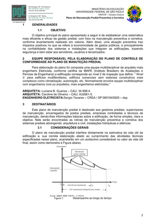 2
MINISTÉRIO DA EDUCAÇÃO
UNIVERSIDADE FEDERAL DE SÃO PAULO
UNIFESP – Campus Osasco
Plano de Manutenção Predial Preventiva e Corretiva
1 GENERALIDADES
1.1 OBJETIVO
O objetivo principal do plano apresentado a seguir é de estabelecer uma sistemática
mais eficiente e eficaz da gestão predial, com foco na manutenção preventiva e corretiva,
conforme levantamento realizado em vistoria. Além disso, uma atuação preventiva traz
impactos positivos no que se refere à economicidade de gastos públicos, e principalmente
na confiabilidade dos sistemas e instalações que integram as edificações, trazendo
segurança e bem estar aos servidores, usuários e terceirizados.
2 EQUIPE RESPONSÁVEL PELA ELABORAÇÃO DO PLANO DE CONTROLE DE
CONFORMIDADE AO PLANO DE MANUTEÇÃO PREDIAL
Para elaboração do plano foi composta uma equipe multidisciplinar de arquiteto mais
engenheiro Eletricista, conforme cartilha da IBAPE (Instituto Brasileiro de Avaliações e
Perícias de Engenharia) a edificação corresponde ao nível 2 de inspeção que define: “ Nível
2: para edifícios multifamiliares, edifícios comerciais sem sistemas construtivos mais
complexos como climatização, automação, etc. Normalmente envolve equipe multidisciplinar
com engenheiros civis ou arquitetos, mais engenheiros eletricistas.”
ARQUITETA: Luciana B. Guariza – CAU: 34.998-4.
ARQUITETA: Caroline de Oliveira – CAU: A32661-5.
ENGENHEIRO ELETRICISTA:Sergio Tavares – CREA / SP:0601643929 – dsp.
3 DESTINATÁRIOS
Este plano de manutenção predial é destinado aos gestores prediais, supervisores
de manutenção, encarregados de postos prediais, empresas contratadas e técnicos de
manutenção, dando-lhes informações básicas sobre a edificação, de forma simples, clara e
objetiva. Nele serão encontradas as rotinas de manutenção preventiva e corretiva dos
sistemas prediais abrangendo: arquitetura e civil, instalações hidráulicas e elétricas.
3.1 CONSIDERAÇÕES GERAIS
O plano de manutenção predial interfere diretamente na estimativa da vida útil da
edificação e, sua correta elaboração aliado ao cumprimento das atividades técnicas
especificadas nesse plano, acarretarão em um acréscimo considerável no valor da vida útil
final, assim como demonstra a Figura abaixo.
Figura 1: Desempenho ao longo do tempo
 