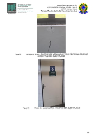 29
MINISTÉRIO DA EDUCAÇÃO
UNIVERSIDADE FEDERAL DE SÃO PAULO
UNIFESP – Campus Osasco
Plano de Manutenção Predial Preventiva e Corretiva
Figura 36: Janelas do térreo – SILICONES DE VEDAÇÃO (INTERNA E EXTERNA) DEVERÃO
SER RETIRADOS E SUBSTITUÍDOS
Figura 37: Portas dos sanitários PNE – DEVERÃO SER SUBSTITUÍDAS
 