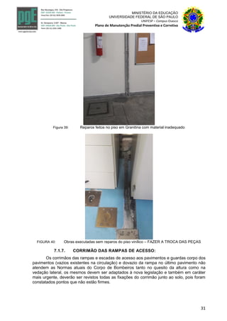 31
MINISTÉRIO DA EDUCAÇÃO
UNIVERSIDADE FEDERAL DE SÃO PAULO
UNIFESP – Campus Osasco
Plano de Manutenção Predial Preventiva e Corretiva
Figura 39: Reparos feitos no piso em Granitina com material inadequado
FIGURA 40: Obras executadas sem reparos do piso vinílico – FAZER A TROCA DAS PEÇAS
7.1.7. CORRIMÃO DAS RAMPAS DE ACESSO:
Os corrimãos das rampas e escadas de acesso aos pavimentos e guardas corpo dos
pavimentos (vazios existentes na circulação) e dovazio da rampa no último pavimento não
atendem as Normas atuais do Corpo de Bombeiros tanto no quesito da altura como na
vedação lateral, os mesmos devem ser adaptados à nova legislação e também em caráter
mais urgente, deverão ser revistos todas as fixações do corrimão junto ao solo, pois foram
constatados pontos que não estão firmes.
 