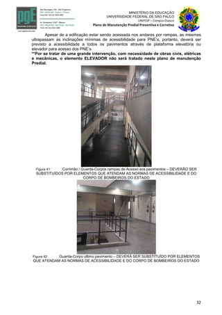 32
MINISTÉRIO DA EDUCAÇÃO
UNIVERSIDADE FEDERAL DE SÃO PAULO
UNIFESP – Campus Osasco
Plano de Manutenção Predial Preventiva e Corretiva
Apesar de a edificação estar sendo acessada nos andares por rampas, as mesmas
ultrapassam as inclinações mínimas de acessibilidade para PNE’s, portanto, deverá ser
previsto a acessibilidade a todos os pavimentos através de plataforma elevatória ou
elevador para acesso dos PNE’s.
**Por se tratar de uma grande intervenção, com necessidade de obras civis, elétricas
e mecânicas, o elemento ELEVADOR não será tratado neste plano de manutenção
Predial.
Figura 41: Corrimão / Guarda-Corpos rampas de Acesso aos pavimentos – DEVERÃO SER
SUBSTITUÍDOS POR ELEMENTOS QUE ATENDAM AS NORMAS DE ACESSIBILIDADE E DO
CORPO DE BOMBEIROS DO ESTADO
Figura 42: Guarda-Corpo último pavimento – DEVERÁ SER SUBSTITUÍDO POR ELEMENTOS
QUE ATENDAM AS NORMAS DE ACESSIBILIDADE E DO CORPO DE BOMBEIROS DO ESTADO
 