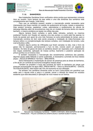33
MINISTÉRIO DA EDUCAÇÃO
UNIVERSIDADE FEDERAL DE SÃO PAULO
UNIFESP – Campus Osasco
Plano de Manutenção Predial Preventiva e Corretiva
7.1.8. BANHEIROS:
Nas Instalações Sanitárias foram verificados vários pontos que representam inclusive
risco ao usuário, como tampos de pias soltos e uma das divisórias dos sanitários está
completamente sem fixação. (vide fotos).
Para que os sanitários possam receber a manutenção predial necessária seria
interessante que fosse mantido um padrão de acabamento de louças, metais e acessórios.
Hoje existem torneiras, papeleiras, cubas, saboneteiras e acabamentos de válvula de
descarga faltantes além de encontrarmos mais de um modelo de torneira dentro do mesmo
banheiro, o mesmo problema se repete nos sifões das pias.
Alguns tampos foram cortados e parte deles retirados, portanto os mesmos
acabaram ficando com fixação em apenas uma das pontas e a outra está fixa apenas no
fundo da parede sem apoio de uma mão francesa na outra extremidade do tampo, para a
manutenção corretiva do item está sendo proposta a instalação de mãos-francesas nos
tampos soltos e a complementação dos tampos cortados, com instalação de torneira, cuba
oval embutida e sifão.
Existem alguns pontos de infiltrações que foram sanadas no teto, mas o forro de
gesso não foi reparado, permanecendo o furo no teto, criando assim um aspecto de
desleixo. Os tetos de gesso de todos os sanitários devem ser reparados com o fechamento
dos rasgos existentes, aplicação de massa acrílica, lixamento e posterior aplicação de
pintura acrílica na cor branco neve.
É também necessária a manutenção dos revestimentos cerâmicos das paredes,
algumas peças estão faltando e outras quebradas, é necessária a previsão da troca destas
peças – AZULEJO BRANCO 15x15cm – BRILHANTE.
Seria interessante a implantação de sensor de presença para as áreas de banheiros,
a fim de ter um controle de economia energética nessas áreas.
Também se propõem a troca das torneiras de todos os banheiros por peças que
possuam economizador de água (REF: PRESS MATIC – Deca ou DOCOLMATIC – DOCOL
OU EQUIVALENTE), elas trazem até 70% de economia na sua utilização.
Há também nos sanitários divisórias entre os box’s (executadas em granitina) que
estão sem o rejunte entre a peça e a parede, prever a retirada da massa em excesso
existente (que está descolado) e aplicação de nova massa na cor branca.
Figura 43: Bancada das Instalações Sanitárias – TAMPO CORTADO, SEM SUPORTE DE MÃO-
FRANCESA – PEÇAS CERÂMICAS DANIFICADAS A SEREM SUBSTITUÍDAS.
 