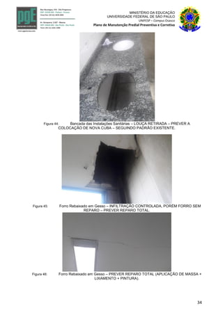 34
MINISTÉRIO DA EDUCAÇÃO
UNIVERSIDADE FEDERAL DE SÃO PAULO
UNIFESP – Campus Osasco
Plano de Manutenção Predial Preventiva e Corretiva
Figura 44: Bancada das Instalações Sanitárias – LOUÇA RETIRADA – PREVER A
COLOCAÇÃO DE NOVA CUBA – SEGUINDO PADRÃO EXISTENTE.
Figura 45: Forro Rebaixado em Gesso – INFILTRAÇÃO CONTROLADA, PORÉM FORRO SEM
REPARO – PREVER REPARO TOTAL.
Figura 46: Forro Rebaixado em Gesso – PREVER REPARO TOTAL (APLICAÇÃO DE MASSA +
LIXAMENTO + PINTURA).
 