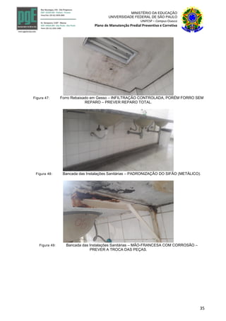 35
MINISTÉRIO DA EDUCAÇÃO
UNIVERSIDADE FEDERAL DE SÃO PAULO
UNIFESP – Campus Osasco
Plano de Manutenção Predial Preventiva e Corretiva
Figura 47: Forro Rebaixado em Gesso – INFILTRAÇÃO CONTROLADA, PORÉM FORRO SEM
REPARO – PREVER REPARO TOTAL.
Figura 48: Bancada das Instalações Sanitárias – PADRONIZAÇÃO DO SIFÃO (METÁLICO).
Figura 49: Bancada das Instalações Sanitárias – MÃO-FRANCESA COM CORROSÃO –
PREVER A TROCA DAS PEÇAS.
 