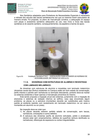 38
MINISTÉRIO DA EDUCAÇÃO
UNIVERSIDADE FEDERAL DE SÃO PAULO
UNIFESP – Campus Osasco
Plano de Manutenção Predial Preventiva e Corretiva
Nos Sanitários adaptados para Portadores de Necessidades Especiais é necessária
a retirada dos sóculos das bacias sanitáriasuma vez que os mesmos foram executados de
maneira errada. Foi proposta, no plano de manutenção corretiva, a adequação do espaço
com peças e acessórios sanitários adequados ao uso, isso inclui a troca das bacias
sanitárias (e do assento sanitário, consequentemente), da papeleira e barras de apoio.
Figura 55: Instalação Sanitária P.N.E. – ADEQUAÇÃO PARA ATENDER AS NORMAS DE
ACESSIBILIDADE (RETIRADA DO SÓCULO).
7.1.9. DIVISÓRIAS COM ESTRUTURAS DE ALUMÍNIO E REVESTIDAS
COM LAMINADO MELAMÍNICO:
As divisórias com estruturas de alumínio e revestidas com laminado melamínico
(divisórias navais tipo Divilux) existentes no Campus estão em bom estado de conservação,
perfis intactos e painéis sem rachaduras ou laminado descolando, portanto deve-se manter
os sistemas existentes e fazer apenas a manutenção preventiva do mesmo.
Está sendo proposta a inspeção anual dos sistemas, juntamente com a inspeção de
alvenarias e sistemas de vedação internos ao edifício, caso seja encontrado algum
problema, as placas ou a estrutura (montantes) deverão ser substituídos pelo mesmo
padrão já existente (painéis com revestimento em laminado melamínico na cor areia e
montantes em alumínio na cor preta).
Na inspeção deve-se notar que:
1) As placas deverão estarem perfeito estado de conservação, sem lascas,
rachaduras, ondulações e outros defeitos;
2) A estrutura das divisórias (perfis de alumínio extrudado, polido e anodizado)
deverá estar sem empenamentos, defeitos de superfície (pintura danificada ou
rachaduras), diferenças de espessura ou outras irregularidades.
 