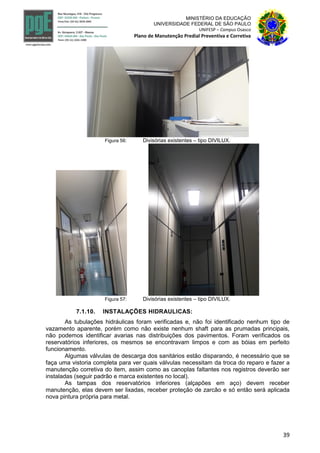39
MINISTÉRIO DA EDUCAÇÃO
UNIVERSIDADE FEDERAL DE SÃO PAULO
UNIFESP – Campus Osasco
Plano de Manutenção Predial Preventiva e Corretiva
Figura 56: Divisórias existentes – tipo DIVILUX.
Figura 57: Divisórias existentes – tipo DIVILUX.
7.1.10. INSTALAÇÕES HIDRAULICAS:
As tubulações hidráulicas foram verificadas e, não foi identificado nenhum tipo de
vazamento aparente, porém como não existe nenhum shaft para as prumadas principais,
não podemos identificar avarias nas distribuições dos pavimentos. Foram verificados os
reservatórios inferiores, os mesmos se encontravam limpos e com as bóias em perfeito
funcionamento.
Algumas válvulas de descarga dos sanitários estão disparando, é necessário que se
faça uma vistoria completa para ver quais válvulas necessitam da troca do reparo e fazer a
manutenção corretiva do item, assim como as canoplas faltantes nos registros deverão ser
instaladas (seguir padrão e marca existentes no local).
As tampas dos reservatórios inferiores (alçapões em aço) devem receber
manutenção, elas devem ser lixadas, receber proteção de zarcão e só então será aplicada
nova pintura própria para metal.
 