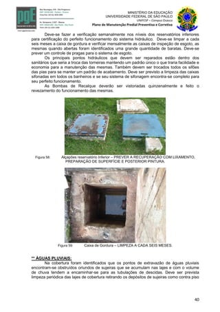 40
MINISTÉRIO DA EDUCAÇÃO
UNIVERSIDADE FEDERAL DE SÃO PAULO
UNIFESP – Campus Osasco
Plano de Manutenção Predial Preventiva e Corretiva
Deve-se fazer a verificação semanalmente nos níveis dos reservatórios inferiores
para certificação do perfeito funcionamento do sistema hidráulico. Deve-se limpar a cada
seis meses a caixa de gordura e verificar mensalmente as caixas de inspeção de esgoto, as
mesmas quando abertas foram identificados uma grande quantidade de baratas. Deve-se
prever um controle de pragas para o sistema de esgoto.
Os principais pontos hidráulicos que devem ser reparados estão dentro dos
sanitários que seria a troca das torneiras mantendo um padrão único o que traria facilidade e
economia para a manutenção das mesmas. Também devem ser trocados todos os sifões
das pias para se manter um padrão de acabamento. Deve ser previsto a limpeza das caixas
sifonadas em todos os banheiros e se seu sistema de sifonagem encontra-se completo para
seu perfeito funcionamento.
As Bombas de Recalque deverão ser vistoriadas quinzenalmente e feito o
revezamento do funcionamento das mesmas.
Figura 58: Alçapões reservatório Inferior – PREVER A RECUPERAÇÃO COM LIXAMENTO,
PREPARAÇÃO DE SUPERFÍCIE E POSTERIOR PINTURA.
Figura 59: Caixa de Gordura – LIMPEZA A CADA SEIS MESES.
** ÀGUAS PLUVIAIS:
Na cobertura foram identificados que os pontos de extravazão de águas pluviais
encontram-se obstruídos oriundos de sujeiras que se acumulam nas lajes e com o volume
de chuva tendem a encaminhar-se para as tubulações de descidas. Deve ser prevista
limpeza periódica das lajes de cobertura retirando os depósitos de sujeiras como contra piso
 