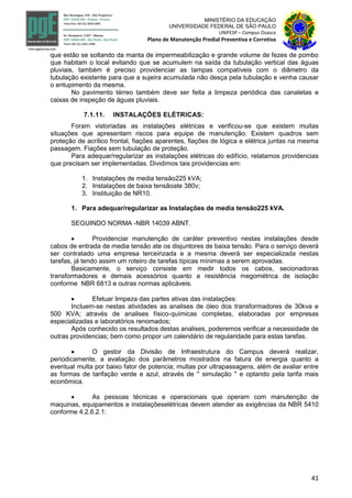 41
MINISTÉRIO DA EDUCAÇÃO
UNIVERSIDADE FEDERAL DE SÃO PAULO
UNIFESP – Campus Osasco
Plano de Manutenção Predial Preventiva e Corretiva
que estão se soltando da manta de impermeabilização e grande volume de fezes de pombo
que habitam o local evitando que se acumulem na saída da tubulação vertical das águas
pluviais, também é preciso providenciar as tampas compatíveis com o diâmetro da
tubulação existente para que a sujeira acumulada não desça pela tubulação e venha causar
o entupimento da mesma.
No pavimento térreo também deve ser feita a limpeza periódica das canaletas e
caixas de inspeção de águas pluviais.
7.1.11. INSTALAÇÕES ELÉTRICAS:
Foram vistoriadas as instalações elétricas e verificou-se que existem muitas
situações que apresentam riscos para equipe de manutenção. Existem quadros sem
proteção de acrílico frontal, fiações aparentes, fiações de lógica e elétrica juntas na mesma
passagem. Fiações sem tubulação de proteção.
Para adequar/regularizar as instalações elétricas do edifício, relatamos providencias
que precisam ser implementadas. Dividimos tais providencias em:
1. Instalações de media tensão225 kVA;
2. Instalações de baixa tensãoate 380v;
3. Instituição de NR10.
1. Para adequar/regularizar as Instalações de media tensão225 kVA.
SEGUINDO NORMA -NBR 14039 ABNT.
 Providenciar manutenção de caráter preventivo nestas instalações desde
cabos de entrada de media tensão ate os disjuntores de baixa tensão. Para o serviço deverá
ser contratado uma empresa terceirizada e a mesma deverá ser especializada nestas
tarefas, já tendo assim um roteiro de tarefas típicas mínimas a serem aprovadas.
Basicamente, o serviço consiste em medir todos os cabos, secionadoras
transformadores e demais acessórios quanto a resistência megométrica de isolação
conforme NBR 6813 e outras normas aplicáveis.
 Efetuar limpeza das partes ativas das instalações:
Incluem-se nestas atividades as analises de óleo dos transformadores de 30kva e
500 KVA; através de analises físico-químicas completas, elaboradas por empresas
especializadas e laboratórios renomados;
Após conhecido os resultados destas analises, poderemos verificar a necessidade de
outras providencias; bem como propor um calendário de regularidade para estas tarefas.
 O gestor da Divisão de Infraestrutura do Campus deverá realizar,
periodicamente, a avaliação dos parâmetros mostrados na fatura de energia quanto a
eventual multa por baixo fator de potencia; multas por ultrapassagens, além de avaliar entre
as formas de tarifação verde e azul, através de '' simulação '' e optando pela tarifa mais
econômica.
 As pessoas técnicas e operacionais que operam com manutenção de
maquinas, equipamentos e instalaçõeselétricas devem atender as exigências da NBR 5410
conforme 4.2.6.2.1:
 
