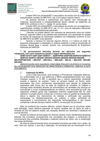 43
MINISTÉRIO DA EDUCAÇÃO
UNIVERSIDADE FEDERAL DE SÃO PAULO
UNIFESP – Campus Osasco
Plano de Manutenção Predial Preventiva e Corretiva
• Instalar DPS nos painéisQGBT e secundários de acordo com as exigências e
especificações contidas na NBR 5410, cap. 6.3.5 (seguir capítulo inteiro);
• As pessoas técnicas e operacionais que operam com manutenção de
maquinas, equipamentos e instalaçõeselétricas devem atender as exigências da
NBR 5410, conforme 4.2.6.2.1 – tabela 18, acima citada;
• Instalar DRS nos painéisQGBT e secundários de acordo com as exigências e
especificações contidas na NBR 5410, cap. 5.1.3.2. (Uso de dispositivo diferencial-
residual de alta sensibilidade)onde aplicáveis;
• Executar um projeto elétrico com esquema de aterramento único por razões
técnicas, segundo critério a ser adotado pelo profissional, e/ou apresentar em projeto
as formas de esquemas de distribuição adotados nas instalações conforme 4.2.2.2
da NBR 5410 da ABNT onde aplicável;
• Quando o Campus for executar alguma reforma, e a mesma se tratar de
pequenas adequações e ampliações no sistema existente, a própria manutenção do
Campus deverá fazer o serviço, sempre com acompanhamento do Engenheiro
Eletricista da UNIFESP.
** Os serviçosacima descritos deverão ser aplicados nas seguintes
instalações, com seus respectivos painéis a seguir identificados por:
QGBT-Q101/T-Q201-Q301-QGBT21 – QGBTOPSE-QGBT208-QGBT210-QGBT212
– QGBTAC-QGBT31-QDSA01-QDSA02-QDSA03-QDSA04-QDSA05-QDSA06 –
QDLPORTQDLESC – QDLEXT – QDLHALL – QDLAUD – QDLAL – QDLCOZ –QDLBB-
QDLXRX.
IDENTIFICAÇÃO DOS QUADROS CONFORME PROJETO ELÉTRICO E PLANTAS
DE LOCALIZAÇÃO DOS SERVIÇOS DE MANUTENÇÃO CORRETIVA, ANEXOS A ESTE
DOCUMENTO.
3. Instituição de NR10.
• Junto a este documento, será entregue o Prontuáriode Instalações Elétricas,
em conformidade com o que determina a NR10 paraestabelecimentos com carga
instalada superior a 75 KW, e garantido que o mesmo sejamantido atualizado
durante a vigência do contrato. Todos os serviços citados na Norma serão
executados, tais como: profissionais especializados para atender as exigências
especificas pela norma (por se tratar de exigência do ministério do trabalho e
emprego estas atividades deverão ser permanentes nas atividades dos serviços de
manutenção e novas instalaçõeselétricas do edifício), será executado''as built'' dos
diagramas unifilares gerais das instalações conforme exigênciasda NR 10, onde
aplicável, no projeto deverá constar até, e inclusive, todos os painéis de baixatensão,
leitura e registro dos instrumentos de medição e verificação das possíveis
sobrecargas ou desbalanceamentos em quadros e cabos; verificação do
aquecimento e funcionamento dos disjuntores termomagnéticos e das chaves
contadoras e demais serviços citados na NR10, na execução do prontuário.
Além do problema dos quadros elétricos, existem fiações que se encontram soltas
pela edificação, cabos elétricos passando na mesma canaleta que os cabos de rede e
tomadas de piso em péssimo estado, tais situações deverão ser resolvidas e obedecer as
normas técnicas.
Quanto ao sistema de iluminação em diversos setores, foram identificadas lâmpadas
faltantes nas luminárias, principalmente nas circulações dos andares, a conferência do
funcionamento das luminárias (lâmpadas e reatores) deverá ser diária, com a substituição
das peças danificadas.
Na área do estacionamento foram encontradas luminárias que estão com o globo, de
vidro, fixos por arames, o que não é adequado. As luminárias que se encontrarem em tal
 