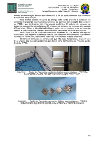 44
MINISTÉRIO DA EDUCAÇÃO
UNIVERSIDADE FEDERAL DE SÃO PAULO
UNIFESP – Campus Osasco
Plano de Manutenção Predial Preventiva e Corretiva
estado de conservação deverão ser substituídas a fim de evitar acidentes aos usuários e
funcionários da instituição.
Para melhor controle do gasto de energia esta sendo proposta a instalação de
sensores de presença nas instalações sanitárias do Campus, com exceção dos sanitários
de P.N.E., que continuarão com interruptores existentes. O sistema de sensores de
presença corresponde à instalação de 03 unidades de sensores de presença por sanitário
(03 unidades I.S.Fem. + 03 unidades I.S.Masc.), assim quando o usuário entrar as luzes são
acesas, e quando não tiver ninguém no ambiente as mesmas se encontrarão apagadas.
Outro ponto que foi observado durante as inspeções foi que existem interruptores
danificados, com espelhos quebrados e teclas com defeito de funcionamento. Os mesmos
deverão ser substituídos, mantendo o padrão de acabamento e material existentes.
Há também luminárias de emergência que não estão funcionando, propõem-se a
troca urgente dos itens com problemas, pois fazem parte do Programa de Proteção Contra
Incêndio (PPCI).
FIGURA 60: Fiação dos Pavimentos – Ambientes didáticos e administrativos. – PREVER A
PASSAGEM DA FIAÇÃO POR DENTRO DE TUBULAÇÃO APROPRIADA.
FIGURA 61: Fiação dos Pavimentos – Ambientes didáticos e administrativos. – PREVER
RECUPERAÇÃO DAS CAIXAS DE PISO, COM MATERIAL APROPRIADO AO USO.
 