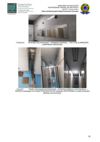45
MINISTÉRIO DA EDUCAÇÃO
UNIVERSIDADE FEDERAL DE SÃO PAULO
UNIFESP – Campus Osasco
Plano de Manutenção Predial Preventiva e Corretiva
FIGURA 62: Iluminação dos Pavimentos – Instalações Sanitárias. – FALTA DE ILUMINAÇÃO
(LÂMPADAS) ADEQUADA.
Figura 63: Fiação e Iluminação dos Pavimentos – Ambientes didáticos e administrativos. –
PREVER a passagem da FIAÇÃO POR DENTRO DE tubulação APROPRIADA e instalar lâmpadas
faltantes nas luminárias.
 