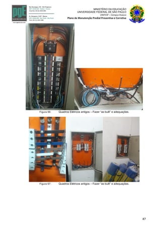 47
MINISTÉRIO DA EDUCAÇÃO
UNIVERSIDADE FEDERAL DE SÃO PAULO
UNIFESP – Campus Osasco
Plano de Manutenção Predial Preventiva e Corretiva
Figura 66: Quadros Elétricos antigos – Fazer “as built” e adequações.
Figura 67: Quadros Elétricos antigos – Fazer “as built” e adequações.
 