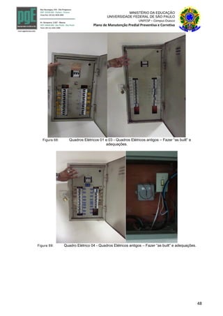 48
MINISTÉRIO DA EDUCAÇÃO
UNIVERSIDADE FEDERAL DE SÃO PAULO
UNIFESP – Campus Osasco
Plano de Manutenção Predial Preventiva e Corretiva
Figura 68: Quadros Elétricos 01 e 03 - Quadros Elétricos antigos – Fazer “as built” e
adequações.
Figura 69: Quadro Elétrico 04 - Quadros Elétricos antigos – Fazer “as built” e adequações.
 