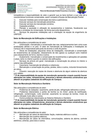 4
MINISTÉRIO DA EDUCAÇÃO
UNIVERSIDADE FEDERAL DE SÃO PAULO
UNIFESP – Campus Osasco
Plano de Manutenção Predial Preventiva e Corretiva
competência a responsabilidade de zelar e garantir que os bens tenham a sua vida útil e
características funcionais conservadas, assim compete à Equipe de Manutenção Predial:
1) Executar medidas para conservação dos bens e patrimônios;
2) Executar serviços de manutenção preventiva;
3) Executar serviços de manutenção corretiva;
4) Inspeções prediais;
5) Planejar a aquisição e utilização de equipamentos e materiais, fiscalizando sua
validade e condições de conservação, de forma que evite desperdícios;
6) Serviços de pequenas instalações sob a orientação da equipe de engenharia da
UNIFESP.
Setor de Manutenção de Edificações e Instalações
São atribuições e competências do setor:
 Urbanização: manutenção e conservação das vias, estacionamentos bem como suas
sinalizações aéreas e no piso. O setor de manutenção de Edificações e Instalações do
Campus não é responsável pela poda de árvores e corte de grama;
 Obras de instalações: pequenas obras de instalações, manutenção e conservação
de revestimentos de tubulações, rebaixamento de teto (gesso ou qualquer outro material
para rebaixamento de forro), stands e outros;
 Acabamento: manutenção e conservação de revestimentos e aplicações em paredes
e pisos, tanto no interior quando no exterior das edificações;
 Serviços de pintura em geral: manutenção e conservação da pintura no interior e
exterior das edificações;
 Carpintaria: manutenção de telhados e coberturas;
 Manutenção e conservação de portas, janelas, tetos e outros, incluindo fornecimento
de vidros;
 Chaveiro: execução de copias de chaves e aberturas de algum sistema de abertura
com defeito.
** É de responsabilidade da equipe de manutenção apresentar croquis quando houver
alterações em redes, infraestruturas, alvenarias e demais elementos construtivos que
alterem os projetos cadastrais da edificação do Campus.
Setor de Manutenção Hidráulica e Sanitária
São atribuições e competências do setor:
 Problemas de vedações: vazamento, perda de jato, refrigeração deficiente e outros;
 Problemas relacionados a partes da bomba ou do motor: perda de lubrificação,
refrigeração, contaminação, ruído anormal, vazamento na carcaça da bomba, níveis de
ruído e vibração muito altos e outros;
 Outros problemas relacionados ao Sistema Hidráulico e Sanitário.
** É de responsabilidade da equipe de manutenção apresentar croquis quando houver
alterações em redes, infraestruturas, alvenarias e demais elementos construtivos que
alterem os projetos cadastrais da edificação do Campus.
Setor de Manutenção Elétrica
São atribuições e competências do setor:
 Manutenção de cabos de eletricidade: fiação, materiais elétricos e outros;
 Manutenção dos quadros elétricos;
 Manutenção de cabos de informática, comunicações, sistema de alarme, controle
eletrônico, antenas, para-raios e outros;
 