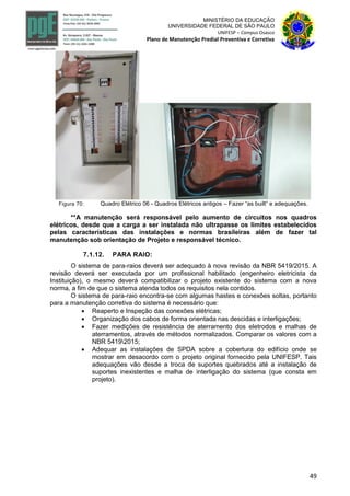 49
MINISTÉRIO DA EDUCAÇÃO
UNIVERSIDADE FEDERAL DE SÃO PAULO
UNIFESP – Campus Osasco
Plano de Manutenção Predial Preventiva e Corretiva
Figura 70: Quadro Elétrico 06 - Quadros Elétricos antigos – Fazer “as built” e adequações.
**A manutenção será responsável pelo aumento de circuitos nos quadros
elétricos, desde que a carga a ser instalada não ultrapasse os limites estabelecidos
pelas características das instalações e normas brasileiras além de fazer tal
manutenção sob orientação de Projeto e responsável técnico.
7.1.12. PARA RAIO:
O sistema de para-raios deverá ser adequado à nova revisão da NBR 5419/2015. A
revisão deverá ser executada por um profissional habilitado (engenheiro eletricista da
Instituição), o mesmo deverá compatibilizar o projeto existente do sistema com a nova
norma, a fim de que o sistema atenda todos os requisitos nela contidos.
O sistema de para-raio encontra-se com algumas hastes e conexões soltas, portanto
para a manutenção corretiva do sistema é necessário que:
 Reaperto e Inspeção das conexões elétricas;
 Organização dos cabos de forma orientada nas descidas e interligações;
 Fazer medições de resistência de aterramento dos eletrodos e malhas de
aterramentos, através de métodos normalizados. Comparar os valores com a
NBR 54192015;
 Adequar as instalações de SPDA sobre a cobertura do edifício onde se
mostrar em desacordo com o projeto original fornecido pela UNIFESP. Tais
adequações vão desde a troca de suportes quebrados até a instalação de
suportes inexistentes e malha de interligação do sistema (que consta em
projeto).
 