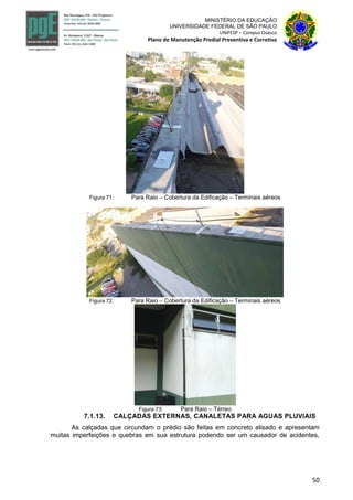 50
MINISTÉRIO DA EDUCAÇÃO
UNIVERSIDADE FEDERAL DE SÃO PAULO
UNIFESP – Campus Osasco
Plano de Manutenção Predial Preventiva e Corretiva
Figura 71: Para Raio – Cobertura da Edificação – Terminais aéreos
Figura 72: Para Raio – Cobertura da Edificação – Terminais aéreos
Figura 73: Para Raio – Térreo
7.1.13. CALÇADAS EXTERNAS, CANALETAS PARA AGUAS PLUVIAIS
As calçadas que circundam o prédio são feitas em concreto alisado e apresentam
muitas imperfeições e quebras em sua estrutura podendo ser um causador de acidentes,
 