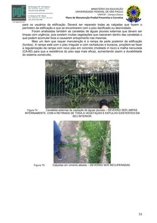 51
MINISTÉRIO DA EDUCAÇÃO
UNIVERSIDADE FEDERAL DE SÃO PAULO
UNIFESP – Campus Osasco
Plano de Manutenção Predial Preventiva e Corretiva
para os usuários da edificação. Deverá ser reparado todas as calçadas que fazem o
perímetro da edificação e que se encontrarem com o piso danificado ou desnivelado.
Foram analisadas também as canaletas de águas pluviais externas que devem ser
limpas com urgência, pois existem muitas vegetações que nasceram dentro das canaletas o
que podem acumular lixos e causarem entupimento nas mesmas.
Mais um item que requer manutenção é a rampa da parte posterior da edificação
(fundos). A rampa está com o piso irregular e com rachaduras e buracos, propõem-se fazer
a regularização da rampa com novo piso em concreto (moldado in loco) e malha nervurada
(CA-60) para que a resistência do piso seja mais eficaz, aumentando assim a durabilidade
do sistema construído.
Figura 74: Canaletas externas de captação de águas pluviais – DEVERÃO SER LIMPAS
INTERNAMENTE, COM A RETIRADA DE TODA A VEGETAÇÃO E ENTULHO EXISTENTES EM
SEU INTERIOR.
Figura 75: Calçadas em cimento alisado – DEVERÃO SER RECUPERADAS.
 
