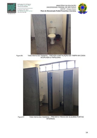 54
MINISTÉRIO DA EDUCAÇÃO
UNIVERSIDADE FEDERAL DE SÃO PAULO
UNIFESP – Campus Osasco
Plano de Manutenção Predial Preventiva e Corretiva
Figura 80: Vista interna dos Vestiários – PREVER A INSTALAÇÃO DE TAMPA NA CAIXA
ACOPLADA E PAPELEIRA.
Figura 81: Vista interna dos Vestiários – PREVER A TROCA DE ALGUMAS PORTAS
INTERNAS.
 